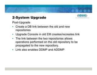 2-System Upgrade
Post-Upgrade
•  Create a DB link between the old and new
   repositories
•  Upgrade Console in old EM creates/recreates link
•  The link between the two repositories allows
   operations performed on the old repository to be
   propagated to the new repository.
•  Link also enables DDMP and ADDMP
 
