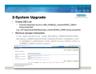 2-System Upgrade
•  Create DB Link
   •  Connect descriptor found in MW_HOME/gc_inst/em/EMGC_OMS1/
      emgc.properties
   e.g. /u01/app/oracle/Middleware/gc_inst/em/EMGC_OMS1/emgc.properties
•  Remove escape characters
   $ cat emgc.properties |grep EM_REPOS_CONNECTDESCRIPTOR
   EM_REPOS_CONNECTDESCRIPTOR=(DESCRIPTION=(ADDRESS_LIST
      =(ADDRESS=(PROTOCOL=TCP)(HOST=host)(PORT=1521)))
      (CONNECT_DATA=(SID=sid)))
 