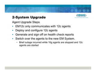 2-System Upgrade
Agent Upgrade Steps
•  EM12c only communicates with 12c agents
•  Deploy and configure 12c agents
•  Generate and sign off on health check reports
•  Switch over the agents to the new EM System.
   •  Brief outage incurred while 10g agents are stopped and 12c
      agents are started
 