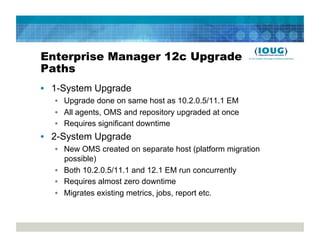 Enterprise Manager 12c Upgrade
Paths
•  1-System Upgrade
   •  Upgrade done on same host as 10.2.0.5/11.1 EM
   •  All agents, OMS and repository upgraded at once
   •  Requires significant downtime
•  2-System Upgrade
   •  New OMS created on separate host (platform migration
      possible)
   •  Both 10.2.0.5/11.1 and 12.1 EM run concurrently
   •  Requires almost zero downtime
   •  Migrates existing metrics, jobs, report etc.
 