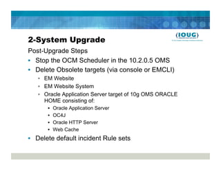 2-System Upgrade
Post-Upgrade Steps
•  Stop the OCM Scheduler in the 10.2.0.5 OMS
•  Delete Obsolete targets (via console or EMCLI)
   •  EM Website
   •  EM Website System
   •  Oracle Application Server target of 10g OMS ORACLE
      HOME consisting of:
      •    Oracle Application Server
      •    OC4J
      •    Oracle HTTP Server
      •    Web Cache
•  Delete default incident Rule sets
 