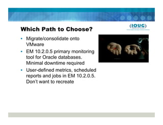 Which Path to Choose?
•  Migrate/consolidate onto
   VMware
•  EM 10.2.0.5 primary monitoring
   tool for Oracle databases.
   Minimal downtime required
•  User-defined metrics, scheduled
   reports and jobs in EM 10.2.0.5.
   Don’t want to recreate
 