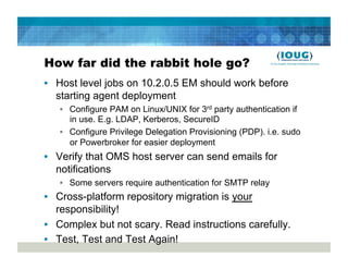 How far did the rabbit hole go?
•  Host level jobs on 10.2.0.5 EM should work before
   starting agent deployment
   •  Configure PAM on Linux/UNIX for 3rd party authentication if
      in use. E.g. LDAP, Kerberos, SecureID
   •  Configure Privilege Delegation Provisioning (PDP). i.e. sudo
      or Powerbroker for easier deployment
•  Verify that OMS host server can send emails for
   notifications
   •  Some servers require authentication for SMTP relay
•  Cross-platform repository migration is your
   responsibility!
•  Complex but not scary. Read instructions carefully.
•  Test, Test and Test Again!
 