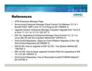 References
•    OTN Enterprise Manager Page
•    Announcing Enterprise Manager Cloud Control 12c Release 12.1.0.1
     Bundle Patch 1(BP1) and 12.1.0.2 Plug-ins [ID 1395505.1]
•    Upgrade Advisor: Enterprise Manager 2-System Upgrade from 10.2.0.5
     or from 11.1.0.1 to 12.1.0.1 [ID 327.1]
•    EM 12c: Upgrading to Enterprise Manager Cloud Control 12.1.0.1 on
     Linux x86_64 with the 2-System Method [ID 1367919.1]
•    Grid Control Repository: Steps for Cross Platform Migration of the 10g
     Grid Control Repository [ID 388090.1]
•    EM12c R2: How to Upgrade to EM 12c R2 - Two System Method [ID
     1363162.1]
•    EM 12c R2: How to Apply Upgrade Console Patch for Upgrading to EM
     12.1.0.2 [ID 1362537.1]
•    Grid Control Repository: How to Recompile Invalid SYSMAN Objects?
     [ID 372706.1]
 
