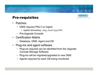 Pre-requisites
•  Patches
   •  OMS requires PSU 3 or higher
       •  opatch lsinventory –bugs_ﬁxed | grep PSU
   •  Pre-Upgrade Console
•  Certification Matrix
   •  Database, OMS, Agent and OS
•  Plug-ins and agent software
   •  Plug-ins required can be identified from the Upgrade
      Console Manage Software
   •  Plug-ins will be migrated/upgraded to new OMS
   •  Agents required for each OS being monitored
 