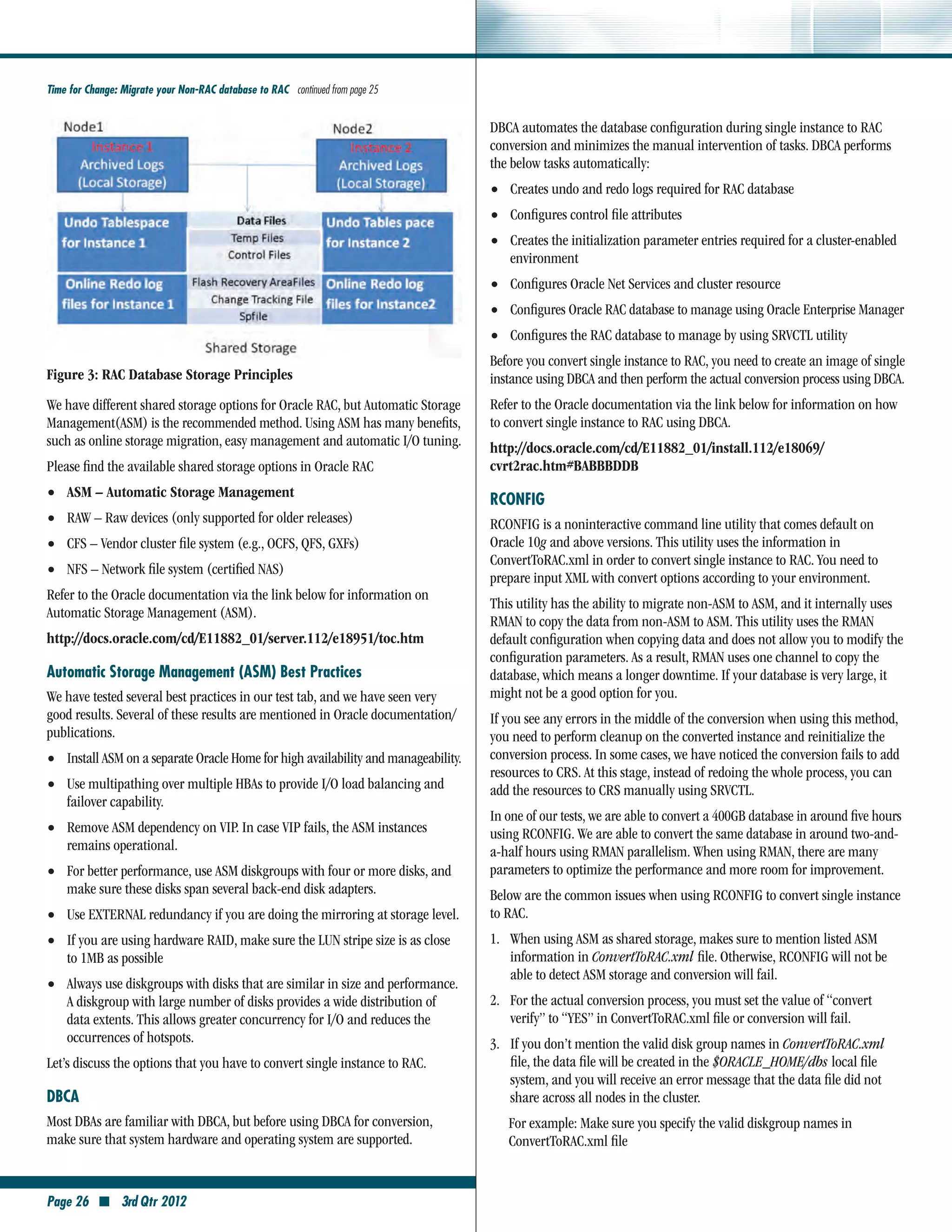 Time for Change: Migrate your Non-RAC database to RAC continued from page 25


                                                                                    DBCA automates the database configuration during single instance to RAC
                                                                                    conversion and minimizes the manual intervention of tasks. DBCA performs
                                                                                    the below tasks automatically:
                                                                                    •• Creates undo and redo logs required for RAC database
                                                                                    •• Configures control file attributes
                                                                                    •• Creates the initialization parameter entries required for a cluster-enabled
                                                                                       environment
                                                                                    •• Configures Oracle Net Services and cluster resource
                                                                                    •• Configures Oracle RAC database to manage using Oracle Enterprise Manager
                                                                                    •• Configures the RAC database to manage by using SRVCTL utility
                                                                                    Before you convert single instance to RAC, you need to create an image of single
Figure 3: RAC Database Storage Principles                                           instance using DBCA and then perform the actual conversion process using DBCA.
We have different shared storage options for Oracle RAC, but Automatic Storage      Refer to the Oracle documentation via the link below for information on how
Management(ASM) is the recommended method. Using ASM has many benefits,             to convert single instance to RAC using DBCA.
such as online storage migration, easy management and automatic I/O tuning.         http://docs.oracle.com/cd/E11882_01/install.112/e18069/	
Please find the available shared storage options in Oracle RAC                      cvrt2rac.htm#BABBBDDB
••   ASM – Automatic Storage Management
                                                                                    RCONFIG
••   RAW – Raw devices (only supported for older releases)                          RCONFIG is a noninteractive command line utility that comes default on
••   CFS – Vendor cluster file system (e.g., OCFS, QFS, GXFs)                       Oracle 10g and above versions. This utility uses the information in
                                                                                    ConvertToRAC.xml in order to convert single instance to RAC. You need to
••   NFS – Network file system (certified NAS)
                                                                                    prepare input XML with convert options according to your environment.
Refer to the Oracle documentation via the link below for information on
                                                                                    This utility has the ability to migrate non-ASM to ASM, and it internally uses
Automatic Storage Management (ASM).
                                                                                    RMAN to copy the data from non-ASM to ASM. This utility uses the RMAN
http://docs.oracle.com/cd/E11882_01/server.112/e18951/toc.htm                       default configuration when copying data and does not allow you to modify the
                                                                                    configuration parameters. As a result, RMAN uses one channel to copy the
Automatic Storage Management (ASM) Best Practices                                   database, which means a longer downtime. If your database is very large, it
We have tested several best practices in our test tab, and we have seen very        might not be a good option for you.
good results. Several of these results are mentioned in Oracle documentation/       If you see any errors in the middle of the conversion when using this method,
publications.                                                                       you need to perform cleanup on the converted instance and reinitialize the
•• Install ASM on a separate Oracle Home for high availability and manageability.   conversion process. In some cases, we have noticed the conversion fails to add
                                                                                    resources to CRS. At this stage, instead of redoing the whole process, you can
•• Use multipathing over multiple HBAs to provide I/O load balancing and            add the resources to CRS manually using SRVCTL.
     failover capability.
                                                                                    In one of our tests, we are able to convert a 400GB database in around five hours
•• Remove ASM dependency on VIP. In case VIP fails, the ASM instances               using RCONFIG. We are able to convert the same database in around two-and-
     remains operational.                                                           a-half hours using RMAN parallelism. When using RMAN, there are many
•• For better performance, use ASM diskgroups with four or more disks, and          parameters to optimize the performance and more room for improvement.
     make sure these disks span several back-end disk adapters.                     Below are the common issues when using RCONFIG to convert single instance
•• Use EXTERNAL redundancy if you are doing the mirroring at storage level.         to RAC.
•• If you are using hardware RAID, make sure the LUN stripe size is as close        1.	 When using ASM as shared storage, makes sure to mention listed ASM
     to 1MB as possible                                                                 information in ConvertToRAC.xml file. Otherwise, RCONFIG will not be
                                                                                        able to detect ASM storage and conversion will fail.
•• Always use diskgroups with disks that are similar in size and performance.
     A diskgroup with large number of disks provides a wide distribution of         2.	 For the actual conversion process, you must set the value of “convert
     data extents. This allows greater concurrency for I/O and reduces the              verify” to “YES” in ConvertToRAC.xml file or conversion will fail.
     occurrences of hotspots.                                                       3.	 If you don’t mention the valid disk group names in ConvertToRAC.xml
Let’s discuss the options that you have to convert single instance to RAC.              file, the data file will be created in the $ORACLE_HOME/dbs local file
                                                                                        system, and you will receive an error message that the data file did not
DBCA                                                                                    share across all nodes in the cluster.
Most DBAs are familiar with DBCA, but before using DBCA for conversion,                For example: Make sure you specify the valid diskgroup names in
make sure that system hardware and operating system are supported.                     ConvertToRAC.xml file


Page 26 ■ 3rd Qtr 2012
 