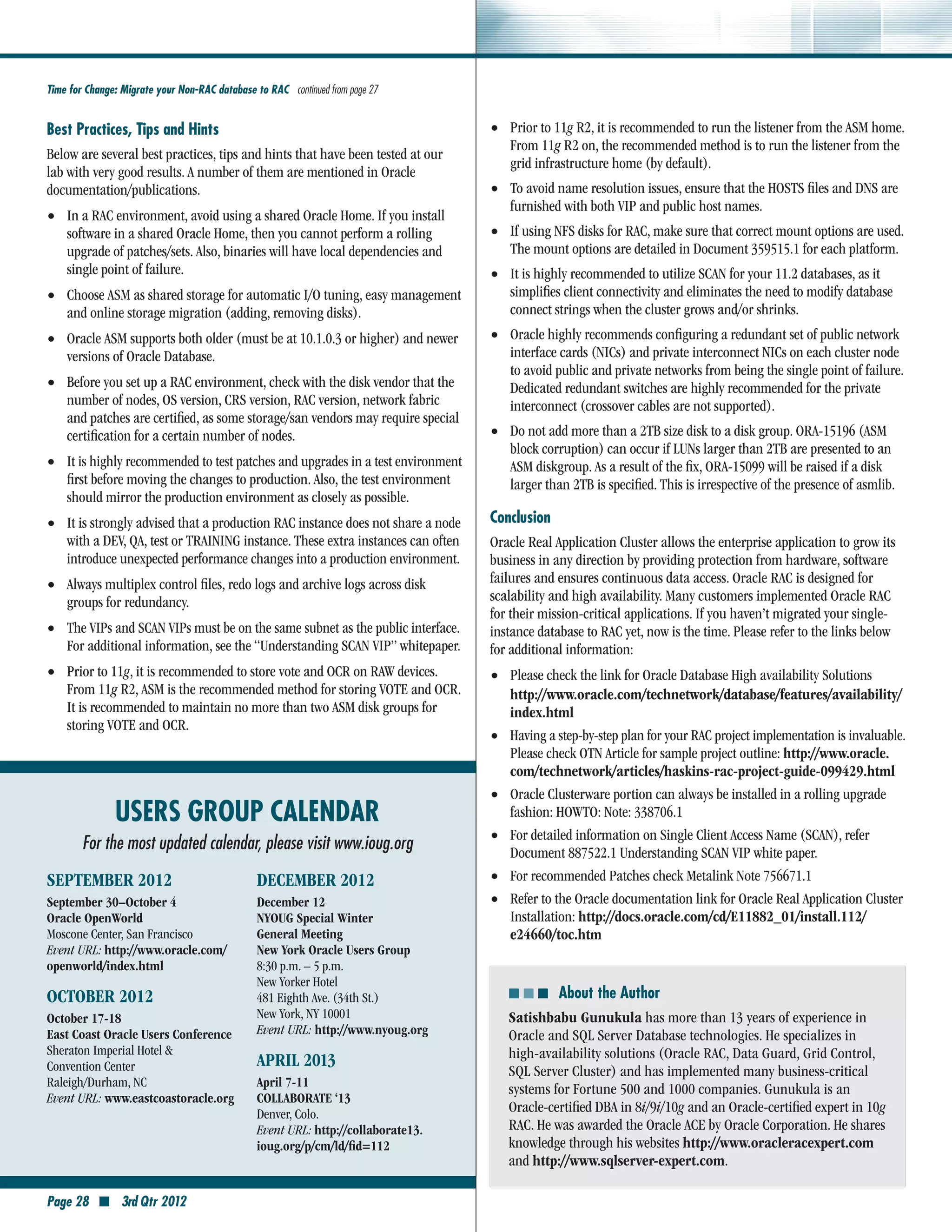 Time for Change: Migrate your Non-RAC database to RAC continued from page 27


Best Practices, Tips and Hints                                                     •• Prior to 11g R2, it is recommended to run the listener from the ASM home.
                                                                                        From 11g R2 on, the recommended method is to run the listener from the
Below are several best practices, tips and hints that have been tested at our
                                                                                        grid infrastructure home (by default).
lab with very good results. A number of them are mentioned in Oracle
documentation/publications.                                                        •• To avoid name resolution issues, ensure that the HOSTS files and DNS are
                                                                                        furnished with both VIP and public host names.
•• In a RAC environment, avoid using a shared Oracle Home. If you install
    software in a shared Oracle Home, then you cannot perform a rolling            •• If using NFS disks for RAC, make sure that correct mount options are used.
    upgrade of patches/sets. Also, binaries will have local dependencies and            The mount options are detailed in Document 359515.1 for each platform.
    single point of failure.                                                       •• It is highly recommended to utilize SCAN for your 11.2 databases, as it
•• Choose ASM as shared storage for automatic I/O tuning, easy management               simplifies client connectivity and eliminates the need to modify database
    and online storage migration (adding, removing disks).                              connect strings when the cluster grows and/or shrinks.
•• Oracle ASM supports both older (must be at 10.1.0.3 or higher) and newer        •• Oracle highly recommends configuring a redundant set of public network
    versions of Oracle Database.                                                        interface cards (NICs) and private interconnect NICs on each cluster node
                                                                                        to avoid public and private networks from being the single point of failure.
•• Before you set up a RAC environment, check with the disk vendor that the             Dedicated redundant switches are highly recommended for the private
    number of nodes, OS version, CRS version, RAC version, network fabric               interconnect (crossover cables are not supported).
    and patches are certified, as some storage/san vendors may require special
    certification for a certain number of nodes.                                   •• Do not add more than a 2TB size disk to a disk group. ORA-15196 (ASM
                                                                                        block corruption) can occur if LUNs larger than 2TB are presented to an
•• It is highly recommended to test patches and upgrades in a test environment          ASM diskgroup. As a result of the fix, ORA-15099 will be raised if a disk
    first before moving the changes to production. Also, the test environment           larger than 2TB is specified. This is irrespective of the presence of asmlib.
    should mirror the production environment as closely as possible.
•• It is strongly advised that a production RAC instance does not share a node     Conclusion
    with a DEV, QA, test or TRAINING instance. These extra instances can often     Oracle Real Application Cluster allows the enterprise application to grow its
    introduce unexpected performance changes into a production environment.        business in any direction by providing protection from hardware, software
                                                                                   failures and ensures continuous data access. Oracle RAC is designed for
•• Always multiplex control files, redo logs and archive logs across disk
    groups for redundancy.                                                         scalability and high availability. Many customers implemented Oracle RAC
                                                                                   for their mission-critical applications. If you haven’t migrated your single-
•• The VIPs and SCAN VIPs must be on the same subnet as the public interface.      instance database to RAC yet, now is the time. Please refer to the links below
    For additional information, see the “Understanding SCAN VIP” whitepaper.       for additional information:
•• Prior to 11g, it is recommended to store vote and OCR on RAW devices.           •• Please check the link for Oracle Database High availability Solutions
    From 11g R2, ASM is the recommended method for storing VOTE and OCR.                http://www.oracle.com/technetwork/database/features/availability/	
    It is recommended to maintain no more than two ASM disk groups for                  index.html
    storing VOTE and OCR.
                                                                                   ••   Having a step-by-step plan for your RAC project implementation is invaluable.
                                                                                        Please check OTN Article for sample project outline: http://www.oracle.
                                                                                        com/technetwork/articles/haskins-rac-project-guide-099429.html
                                                                                   ••   Oracle Clusterware portion can always be installed in a rolling upgrade
               USERS GROUP CALENDAR                                                     fashion: HOWTO: Note: 338706.1

        For the most updated calendar, please visit www.ioug.org                   ••   For detailed information on Single Client Access Name (SCAN), refer
                                                                                        Document 887522.1 Understanding SCAN VIP white paper.
SEPTEMBER 2012                                  DECEMber 2012                      ••   For recommended Patches check Metalink Note 756671.1
September 30–October 4                          December 12                        ••   Refer to the Oracle documentation link for Oracle Real Application Cluster
Oracle OpenWorld                                NYOUG Special Winter                    Installation: http://docs.oracle.com/cd/E11882_01/install.112/
Moscone Center, San Francisco                   General Meeting                         e24660/toc.htm
Event URL: http://www.oracle.com/               New York Oracle Users Group
openworld/index.html                            8:30 p.m. – 5 p.m.
                                                New Yorker Hotel
October 2012                                    481 Eighth Ave. (34th St.)              ■ ■ ■ About the Author
October 17-18                                   New York, NY 10001                   Satishbabu Gunukula has more than 13 years of experience in
East Coast Oracle Users Conference              Event URL: http://www.nyoug.org      Oracle and SQL Server Database technologies. He specializes in
Sheraton Imperial Hotel &                                                            high-availability solutions (Oracle RAC, Data Guard, Grid Control,
Convention Center                               APRIL 2013
                                                                                     SQL Server Cluster) and has implemented many business-critical
Raleigh/Durham, NC                              April 7-11
                                                                                     systems for Fortune 500 and 1000 companies. Gunukula is an
Event URL: www.eastcoastoracle.org              COLLABORATE ‘13
                                                Denver, Colo.                        Oracle-certified DBA in 8i/9i/10g and an Oracle-certified expert in 10g
                                                Event URL: http://collaborate13.     RAC. He was awarded the Oracle ACE by Oracle Corporation. He shares
                                                ioug.org/p/cm/ld/fid=112             knowledge through his websites http://www.oracleracexpert.com
                                                                                   C
                                                                                     and http://www.sqlserver-expert.com.

Page 28 ■ 3rd Qtr 2012
 