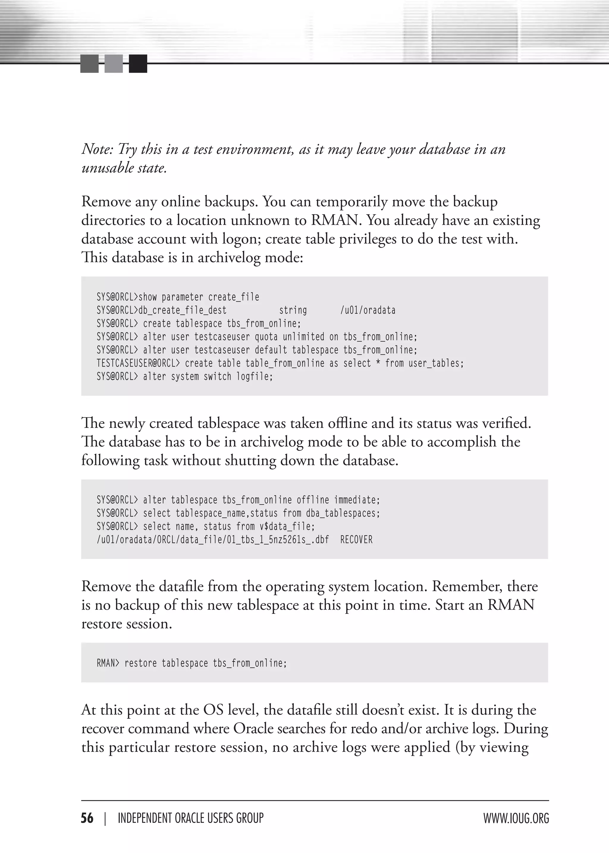 Note: Try this in a test environment, as it may leave your database in an
unusable state.

Remove any online backups. You can temporarily move the backup
directories to a location unknown to RMAN. You already have an existing
database account with logon; create table privileges to do the test with.
This database is in archivelog mode:

   SYS@ORCL>show parameter create_file
   SYS@ORCL>db_create_file_dest           string       /u01/oradata
   SYS@ORCL> create tablespace tbs_from_online;
   SYS@ORCL> alter user testcaseuser quota unlimited on tbs_from_online;
   SYS@ORCL> alter user testcaseuser default tablespace tbs_from_online;
   TESTCASEUSER@ORCL> create table table_from_online as select * from user_tables;
   SYS@ORCL> alter system switch logfile;



The newly created tablespace was taken offline and its status was verified.
The database has to be in archivelog mode to be able to accomplish the
following task without shutting down the database.

   SYS@ORCL> alter tablespace tbs_from_online offline immediate;
   SYS@ORCL> select tablespace_name,status from dba_tablespaces;
   SYS@ORCL> select name, status from v$data_file;
   /u01/oradata/ORCL/data_file/01_tbs_1_5nz5261s_.dbf RECOVER



Remove the datafile from the operating system location. Remember, there
is no backup of this new tablespace at this point in time. Start an RMAN
restore session.

   RMAN> restore tablespace tbs_from_online;



At this point at the OS level, the datafile still doesn’t exist. It is during the
recover command where Oracle searches for redo and/or archive logs. During
this particular restore session, no archive logs were applied (by viewing



56 | INdePeNdeNT OracLe USerS GrOUP                                                  www.IOUG.OrG
 
