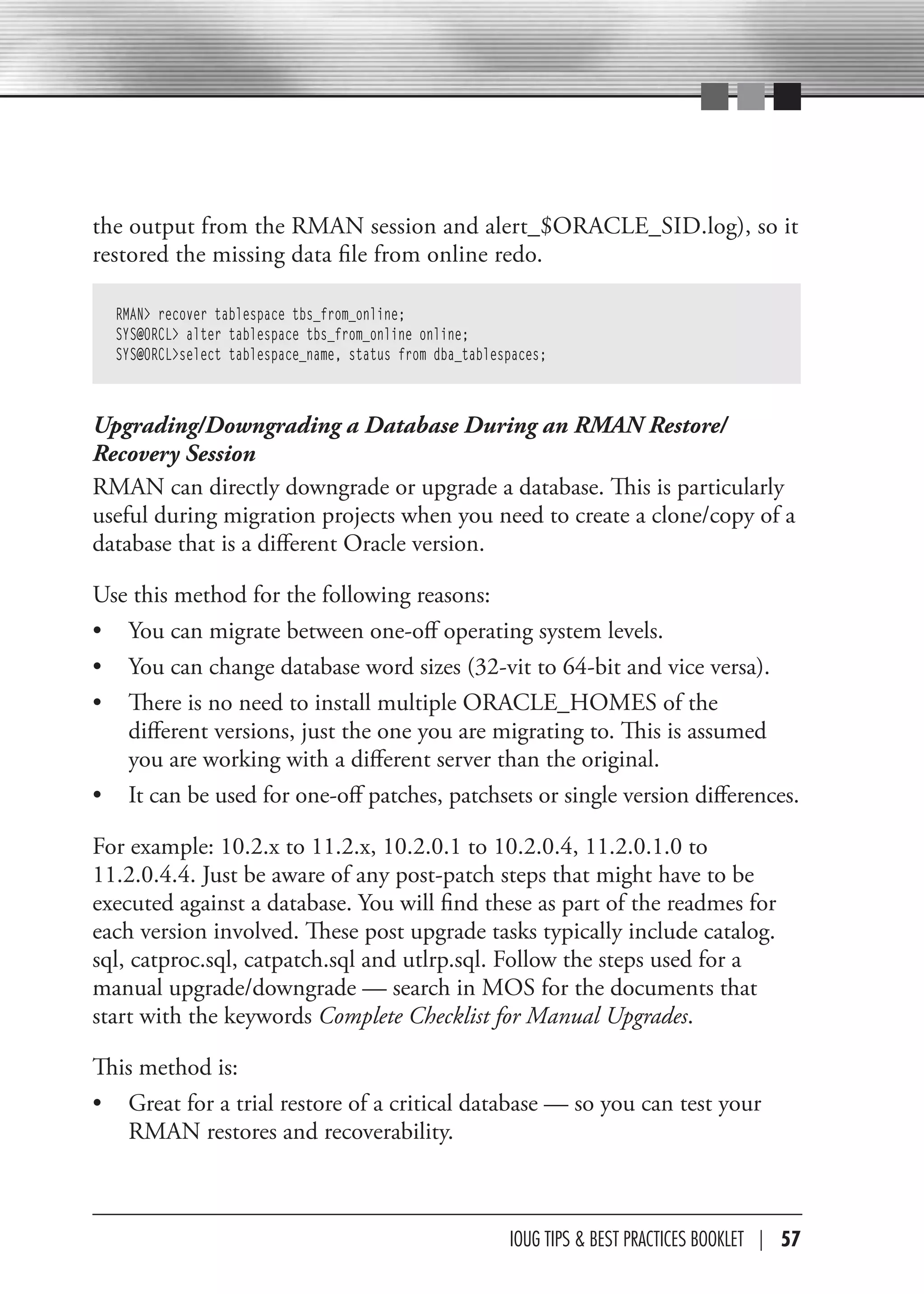 the output from the RMAN session and alert_$ORACLE_SID.log), so it
restored the missing data file from online redo.

  RMAN> recover tablespace tbs_from_online;
  SYS@ORCL> alter tablespace tbs_from_online online;
  SYS@ORCL>select tablespace_name, status from dba_tablespaces;



Upgrading/Downgrading a Database During an RMAN Restore/
Recovery Session
RMAN can directly downgrade or upgrade a database. This is particularly
useful during migration projects when you need to create a clone/copy of a
database that is a different Oracle version.

Use this method for the following reasons:
• You can migrate between one-off operating system levels.
• You can change database word sizes (32-vit to 64-bit and vice versa).
• There is no need to install multiple ORACLE_HOMES of the
   different versions, just the one you are migrating to. This is assumed
   you are working with a different server than the original.
• It can be used for one-off patches, patchsets or single version differences.

For example: 10.2.x to 11.2.x, 10.2.0.1 to 10.2.0.4, 11.2.0.1.0 to
11.2.0.4.4. Just be aware of any post-patch steps that might have to be
executed against a database. You will find these as part of the readmes for
each version involved. These post upgrade tasks typically include catalog.
sql, catproc.sql, catpatch.sql and utlrp.sql. Follow the steps used for a
manual upgrade/downgrade — search in MOS for the documents that
start with the keywords Complete Checklist for Manual Upgrades.

This method is:
• Great for a trial restore of a critical database — so you can test your
   RMAN restores and recoverability.



                                                         IOUG TIPS & BeST PracTIceS BOOKLeT | 57
 