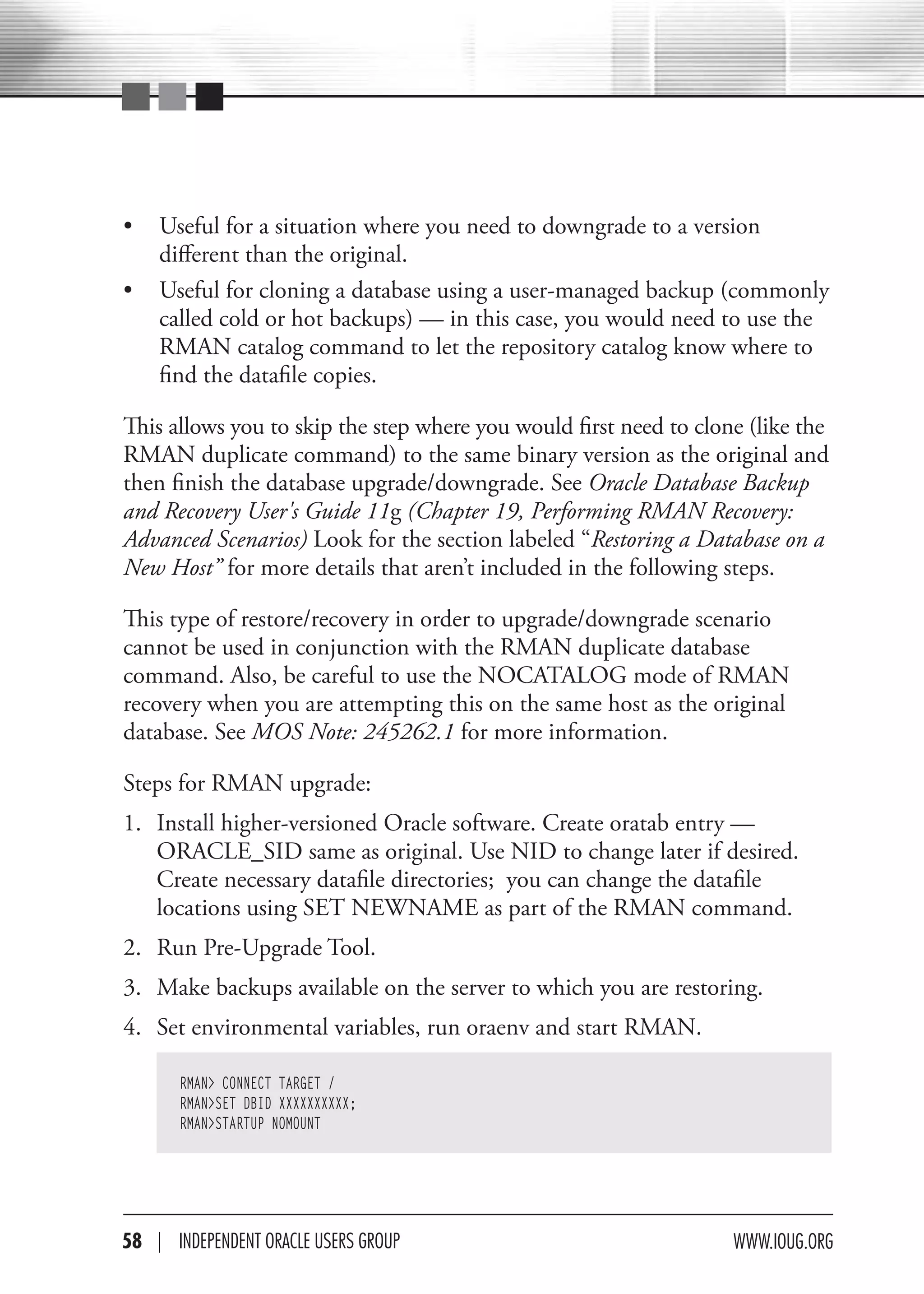 •   Useful for a situation where you need to downgrade to a version
    different than the original.
•   Useful for cloning a database using a user-managed backup (commonly
    called cold or hot backups) — in this case, you would need to use the
    RMAN catalog command to let the repository catalog know where to
    find the datafile copies.

This allows you to skip the step where you would first need to clone (like the
RMAN duplicate command) to the same binary version as the original and
then finish the database upgrade/downgrade. See Oracle Database Backup
and Recovery User's Guide 11g (Chapter 19, Performing RMAN Recovery:
Advanced Scenarios) Look for the section labeled “Restoring a Database on a
New Host” for more details that aren’t included in the following steps.

This type of restore/recovery in order to upgrade/downgrade scenario
cannot be used in conjunction with the RMAN duplicate database
command. Also, be careful to use the NOCATALOG mode of RMAN
recovery when you are attempting this on the same host as the original
database. See MOS Note: 245262.1 for more information.

Steps for RMAN upgrade:
1. Install higher-versioned Oracle software. Create oratab entry —
   ORACLE_SID same as original. Use NID to change later if desired.
   Create necessary datafile directories; you can change the datafile
   locations using SET NEWNAME as part of the RMAN command.
2. Run Pre-Upgrade Tool.
3. Make backups available on the server to which you are restoring.
4. Set environmental variables, run oraenv and start RMAN.

       RMAN> CONNECT TARGET /
       RMAN>SET DBID XXXXXXXXXX;
       RMAN>STARTUP NOMOUNT




58 | INdePeNdeNT OracLe USerS GrOUP                                www.IOUG.OrG
 