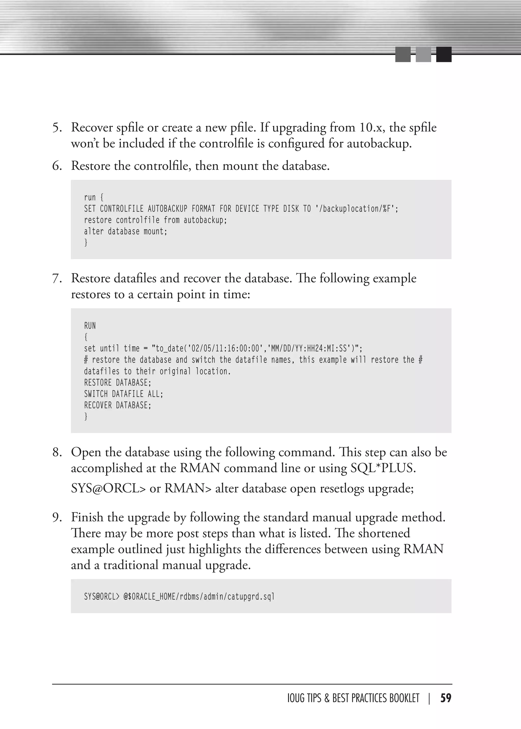 5. Recover spfile or create a new pfile. If upgrading from 10.x, the spfile
   won’t be included if the controlfile is configured for autobackup.
6. Restore the controlfile, then mount the database.

      run {
      SET CONTROLFILE AUTOBACKUP FORMAT FOR DEVICE TYPE DISK TO '/backuplocation/%F';
      restore controlfile from autobackup;
      alter database mount;
      }


7. Restore datafiles and recover the database. The following example
   restores to a certain point in time:

      RUN
      {
      set until time = "to_date('02/05/11:16:00:00','MM/DD/YY:HH24:MI:SS')";
      # restore the database and switch the datafile names, this example will restore the #
      datafiles to their original location.
      RESTORE DATABASE;
      SWITCH DATAFILE ALL;
      RECOVER DATABASE;
      }


8. Open the database using the following command. This step can also be
   accomplished at the RMAN command line or using SQL*PLUS.
   SYS@ORCL> or RMAN> alter database open resetlogs upgrade;

9. Finish the upgrade by following the standard manual upgrade method.
   There may be more post steps than what is listed. The shortened
   example outlined just highlights the differences between using RMAN
   and a traditional manual upgrade.

      SYS@ORCL> @$ORACLE_HOME/rdbms/admin/catupgrd.sql




                                                         IOUG TIPS & BeST PracTIceS BOOKLeT | 59
 