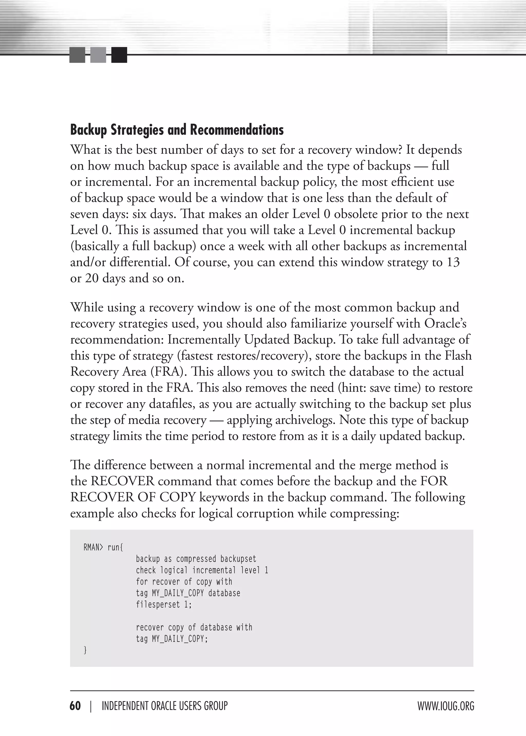 Backup Strategies and Recommendations
What is the best number of days to set for a recovery window? It depends
on how much backup space is available and the type of backups — full
or incremental. For an incremental backup policy, the most efficient use
of backup space would be a window that is one less than the default of
seven days: six days. That makes an older Level 0 obsolete prior to the next
Level 0. This is assumed that you will take a Level 0 incremental backup
(basically a full backup) once a week with all other backups as incremental
and/or differential. Of course, you can extend this window strategy to 13
or 20 days and so on.

While using a recovery window is one of the most common backup and
recovery strategies used, you should also familiarize yourself with Oracle’s
recommendation: Incrementally Updated Backup. To take full advantage of
this type of strategy (fastest restores/recovery), store the backups in the Flash
Recovery Area (FRA). This allows you to switch the database to the actual
copy stored in the FRA. This also removes the need (hint: save time) to restore
or recover any datafiles, as you are actually switching to the backup set plus
the step of media recovery — applying archivelogs. Note this type of backup
strategy limits the time period to restore from as it is a daily updated backup.

The difference between a normal incremental and the merge method is
the RECOVER command that comes before the backup and the FOR
RECOVER OF COPY keywords in the backup command. The following
example also checks for logical corruption while compressing:

   RMAN> run{
                backup as compressed backupset
                check logical incremental level 1
                for recover of copy with
                tag MY_DAILY_COPY database
                filesperset 1;

                recover copy of database with
                tag MY_DAILY_COPY;
   }




60 | INdePeNdeNT OracLe USerS GrOUP                                  www.IOUG.OrG
 