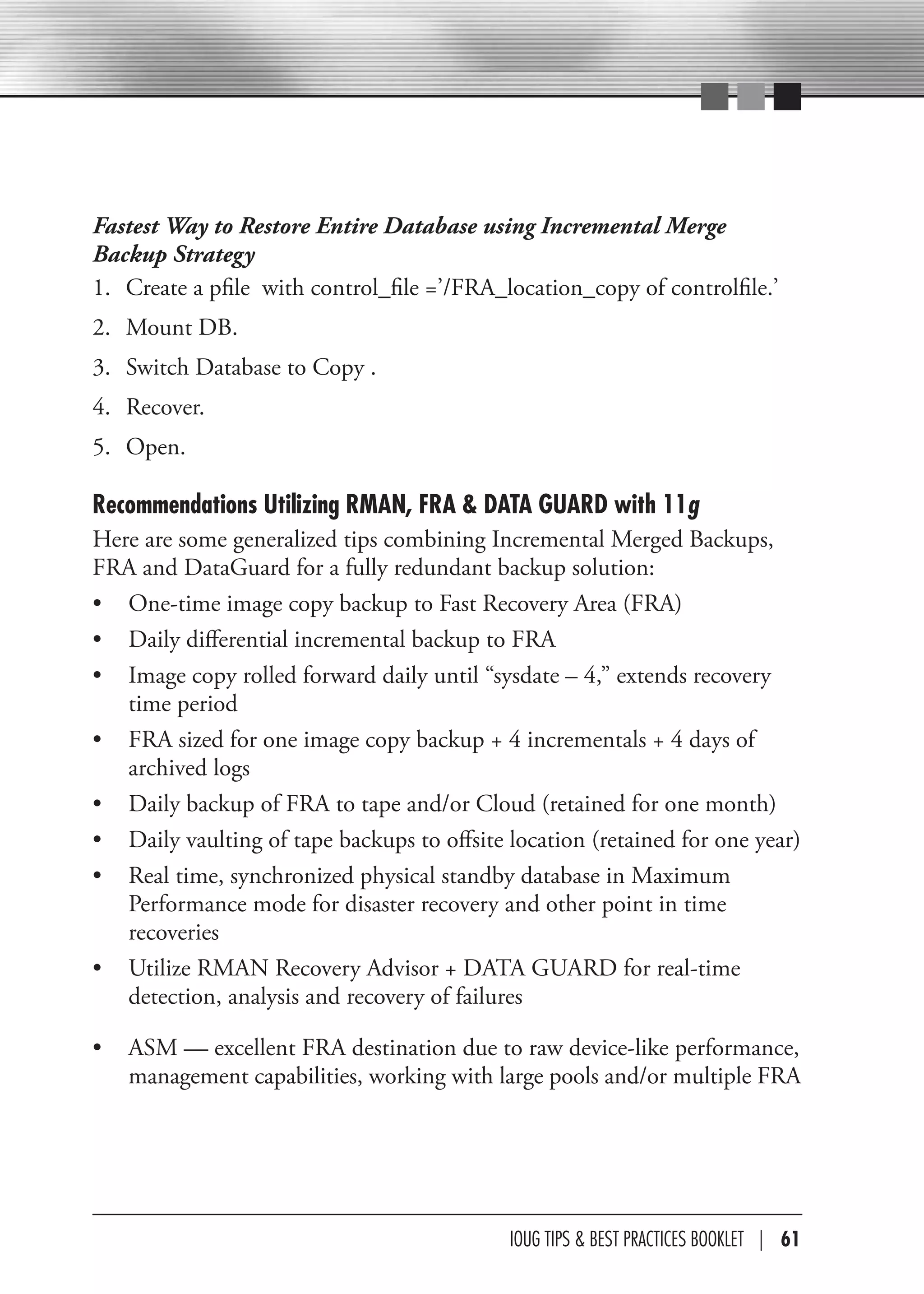Fastest Way to Restore Entire Database using Incremental Merge
Backup Strategy
1. Create a pfile with control_file =’/FRA_location_copy of controlfile.’
2. Mount DB.
3. Switch Database to Copy .
4. Recover.
5. Open.

Recommendations Utilizing RMAN, FRA & DATA GUARD with 11g
Here are some generalized tips combining Incremental Merged Backups,
FRA and DataGuard for a fully redundant backup solution:
• One-time image copy backup to Fast Recovery Area (FRA)
• Daily differential incremental backup to FRA
• Image copy rolled forward daily until “sysdate – 4,” extends recovery
   time period
• FRA sized for one image copy backup + 4 incrementals + 4 days of
   archived logs
• Daily backup of FRA to tape and/or Cloud (retained for one month)
• Daily vaulting of tape backups to offsite location (retained for one year)
• Real time, synchronized physical standby database in Maximum
   Performance mode for disaster recovery and other point in time
   recoveries
• Utilize RMAN Recovery Advisor + DATA GUARD for real-time
   detection, analysis and recovery of failures

•   ASM — excellent FRA destination due to raw device-like performance,
    management capabilities, working with large pools and/or multiple FRA




                                            IOUG TIPS & BeST PracTIceS BOOKLeT | 61
 