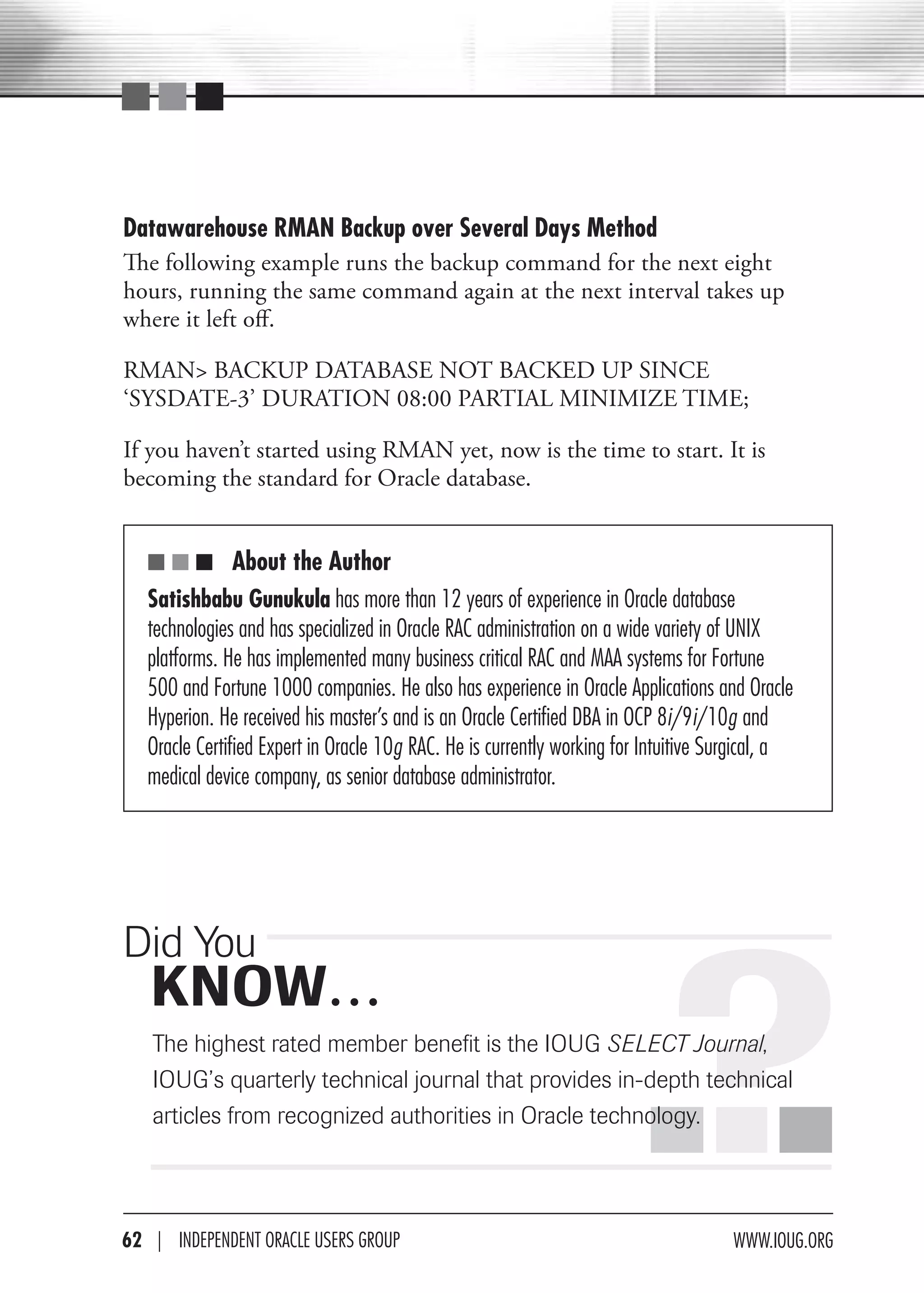 Datawarehouse RMAN Backup over Several Days Method
The following example runs the backup command for the next eight
hours, running the same command again at the next interval takes up
where it left off.

RMAN> BACKUP DATABASE NOT BACKED UP SINCE
‘SYSDATE-3’ DURATION 08:00 PARTIAL MINIMIZE TIME;

If you haven’t started using RMAN yet, now is the time to start. It is
becoming the standard for Oracle database.


   ■ ■ ■ About the Author
   Satishbabu Gunukula has more than 12 years of experience in Oracle database
   technologies and has specialized in Oracle rac administration on a wide variety of UNIX
   platforms. He has implemented many business critical rac and Maa systems for Fortune
   500 and Fortune 1000 companies. He also has experience in Oracle applications and Oracle
   Hyperion. He received his master’s and is an Oracle certified dBa in OcP 8i/9i/10g and
   Oracle certified expert in Oracle 10g rac. He is currently working for Intuitive Surgical, a
   medical device company, as senior database administrator.




                                                                        .?.
Did You
   KNOW…
   The highest rated member benefit is the IOUG SELECT Journal,
   IOUG’s quarterly technical journal that provides in-depth technical
   articles from recognized authorities in Oracle technology.




62 | INdePeNdeNT OracLe USerS GrOUP                                                   www.IOUG.OrG
 