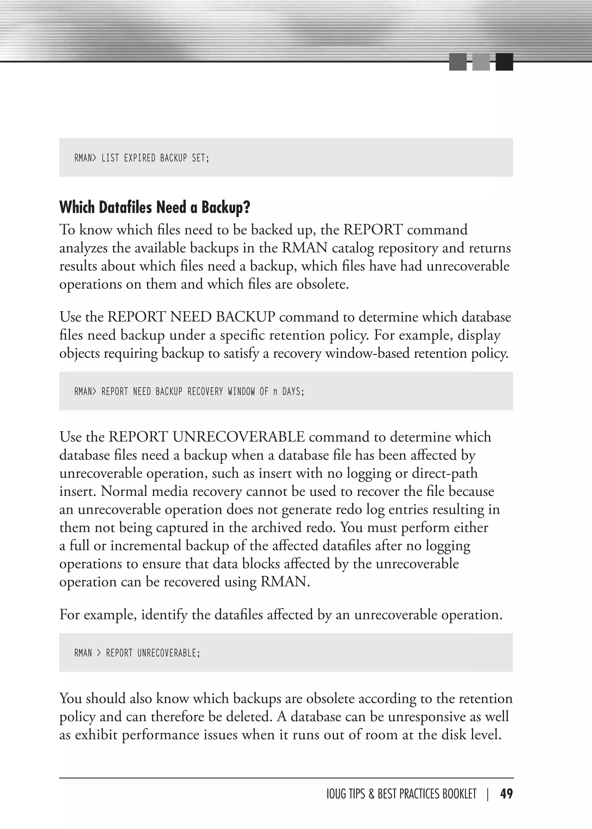 RMAN> LIST EXPIRED BACKUP SET;



Which Datafiles Need a Backup?
To know which files need to be backed up, the REPORT command
analyzes the available backups in the RMAN catalog repository and returns
results about which files need a backup, which files have had unrecoverable
operations on them and which files are obsolete.

Use the REPORT NEED BACKUP command to determine which database
files need backup under a specific retention policy. For example, display
objects requiring backup to satisfy a recovery window-based retention policy.

  RMAN> REPORT NEED BACKUP RECOVERY WINDOW OF n DAYS;



Use the REPORT UNRECOVERABLE command to determine which
database files need a backup when a database file has been affected by
unrecoverable operation, such as insert with no logging or direct-path
insert. Normal media recovery cannot be used to recover the file because
an unrecoverable operation does not generate redo log entries resulting in
them not being captured in the archived redo. You must perform either
a full or incremental backup of the affected datafiles after no logging
operations to ensure that data blocks affected by the unrecoverable
operation can be recovered using RMAN.

For example, identify the datafiles affected by an unrecoverable operation.

  RMAN > REPORT UNRECOVERABLE;



You should also know which backups are obsolete according to the retention
policy and can therefore be deleted. A database can be unresponsive as well
as exhibit performance issues when it runs out of room at the disk level.


                                                        IOUG TIPS & BeST PracTIceS BOOKLeT | 49
 
