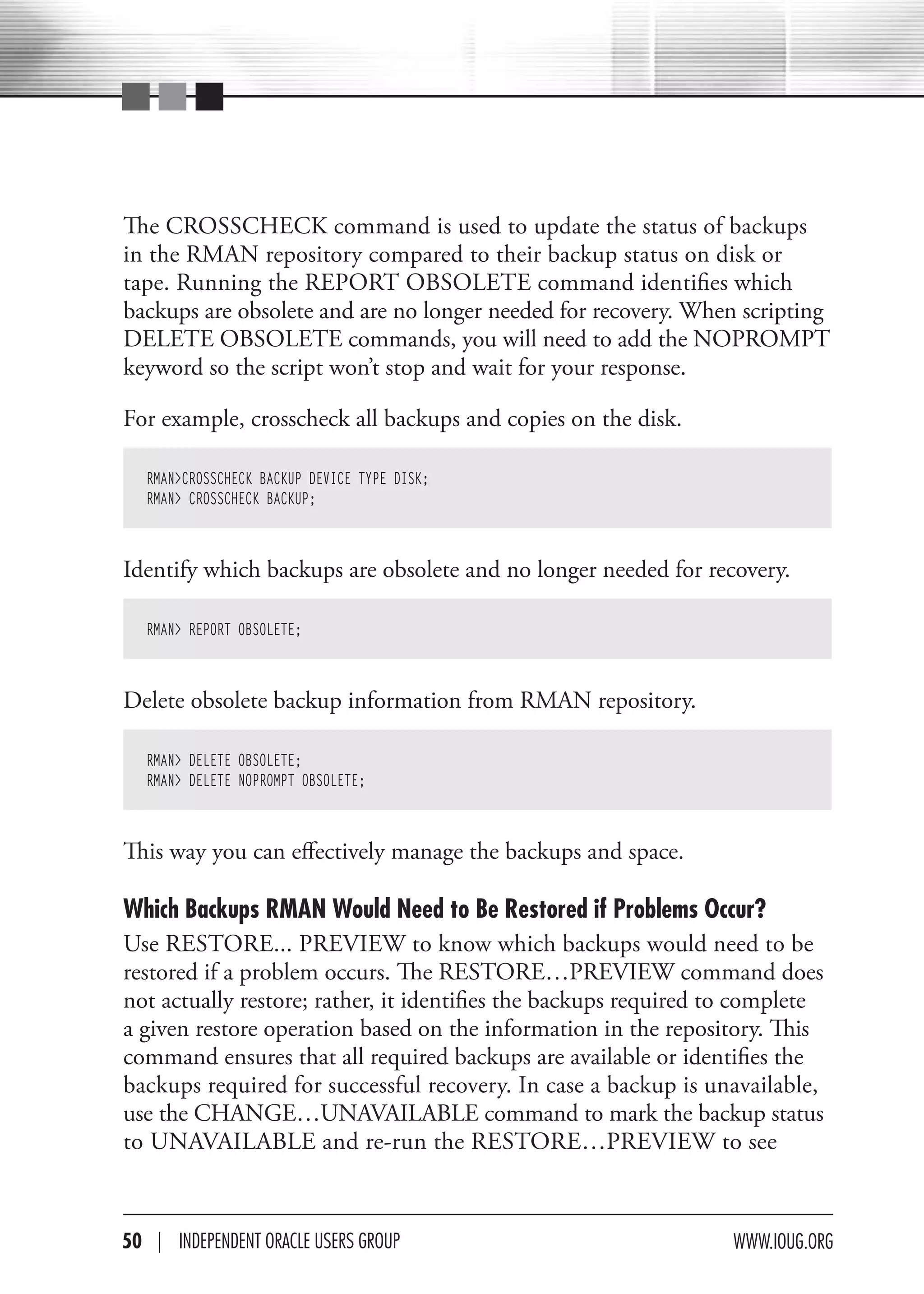 The CROSSCHECK command is used to update the status of backups
in the RMAN repository compared to their backup status on disk or
tape. Running the REPORT OBSOLETE command identifies which
backups are obsolete and are no longer needed for recovery. When scripting
DELETE OBSOLETE commands, you will need to add the NOPROMPT
keyword so the script won’t stop and wait for your response.

For example, crosscheck all backups and copies on the disk.

   RMAN>CROSSCHECK BACKUP DEVICE TYPE DISK;
   RMAN> CROSSCHECK BACKUP;



Identify which backups are obsolete and no longer needed for recovery.

   RMAN> REPORT OBSOLETE;



Delete obsolete backup information from RMAN repository.

   RMAN> DELETE OBSOLETE;
   RMAN> DELETE NOPROMPT OBSOLETE;



This way you can effectively manage the backups and space.

Which Backups RMAN Would Need to Be Restored if Problems Occur?
Use RESTORE... PREVIEW to know which backups would need to be
restored if a problem occurs. The RESTORE…PREVIEW command does
not actually restore; rather, it identifies the backups required to complete
a given restore operation based on the information in the repository. This
command ensures that all required backups are available or identifies the
backups required for successful recovery. In case a backup is unavailable,
use the CHANGE…UNAVAILABLE command to mark the backup status
to UNAVAILABLE and re-run the RESTORE…PREVIEW to see



50 | INdePeNdeNT OracLe USerS GrOUP                               www.IOUG.OrG
 