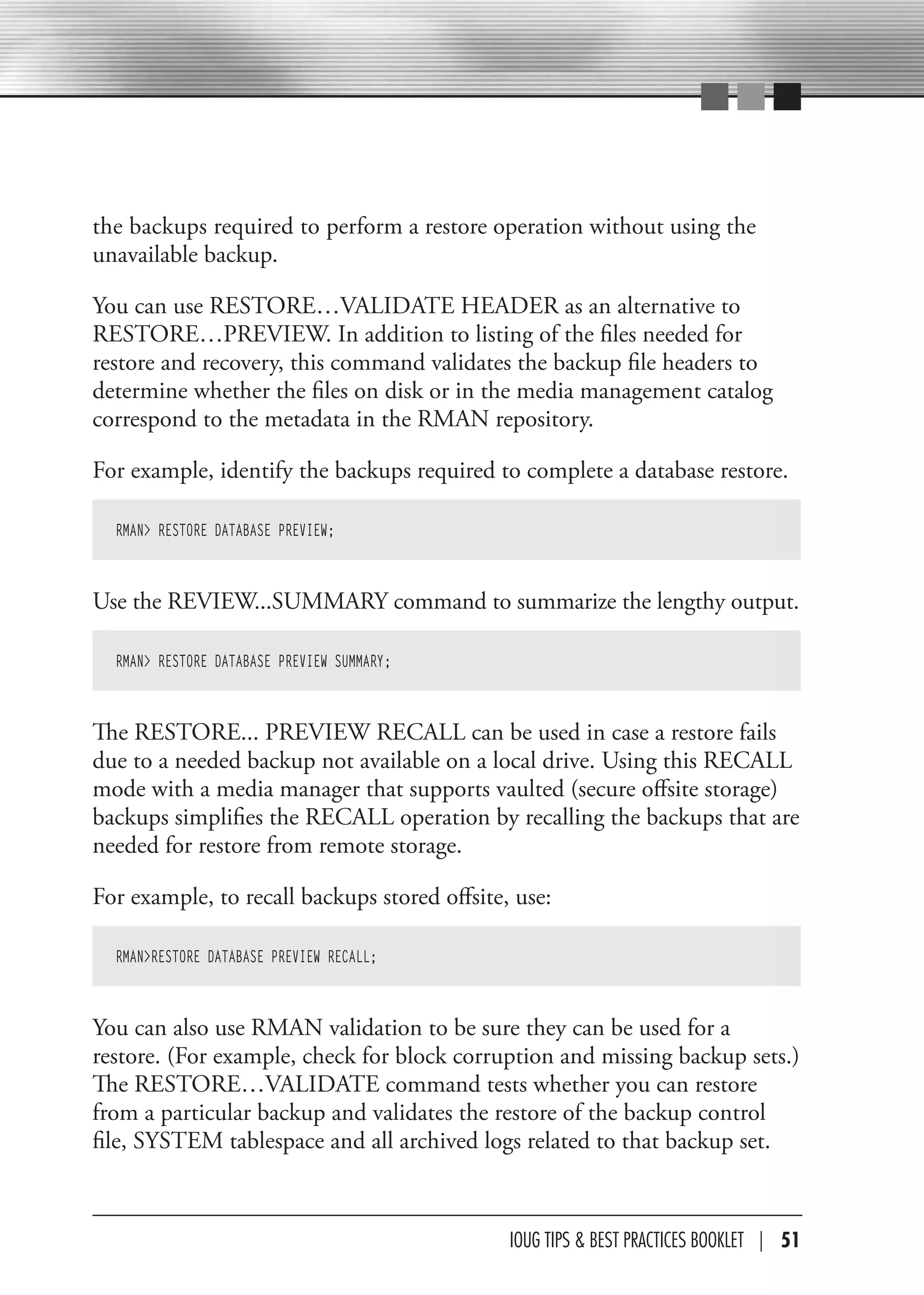 the backups required to perform a restore operation without using the
unavailable backup.

You can use RESTORE…VALIDATE HEADER as an alternative to
RESTORE…PREVIEW. In addition to listing of the files needed for
restore and recovery, this command validates the backup file headers to
determine whether the files on disk or in the media management catalog
correspond to the metadata in the RMAN repository.

For example, identify the backups required to complete a database restore.

  RMAN> RESTORE DATABASE PREVIEW;



Use the REVIEW...SUMMARY command to summarize the lengthy output.

  RMAN> RESTORE DATABASE PREVIEW SUMMARY;



The RESTORE... PREVIEW RECALL can be used in case a restore fails
due to a needed backup not available on a local drive. Using this RECALL
mode with a media manager that supports vaulted (secure offsite storage)
backups simplifies the RECALL operation by recalling the backups that are
needed for restore from remote storage.

For example, to recall backups stored offsite, use:

  RMAN>RESTORE DATABASE PREVIEW RECALL;



You can also use RMAN validation to be sure they can be used for a
restore. (For example, check for block corruption and missing backup sets.)
The RESTORE…VALIDATE command tests whether you can restore
from a particular backup and validates the restore of the backup control
file, SYSTEM tablespace and all archived logs related to that backup set.



                                              IOUG TIPS & BeST PracTIceS BOOKLeT | 51
 