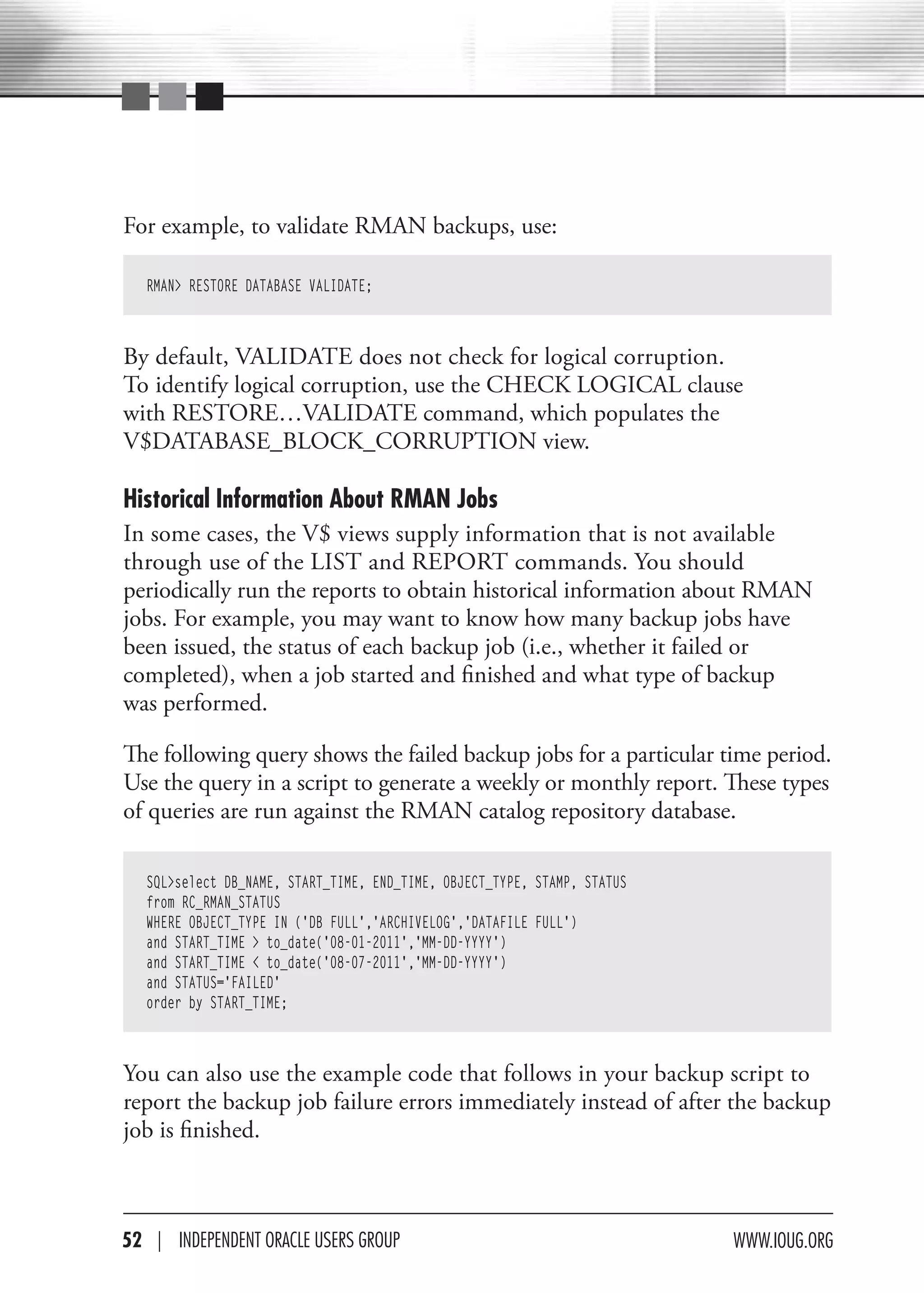 For example, to validate RMAN backups, use:

   RMAN> RESTORE DATABASE VALIDATE;



By default, VALIDATE does not check for logical corruption.
To identify logical corruption, use the CHECK LOGICAL clause
with RESTORE…VALIDATE command, which populates the
V$DATABASE_BLOCK_CORRUPTION view.

Historical Information About RMAN Jobs
In some cases, the V$ views supply information that is not available
through use of the LIST and REPORT commands. You should
periodically run the reports to obtain historical information about RMAN
jobs. For example, you may want to know how many backup jobs have
been issued, the status of each backup job (i.e., whether it failed or
completed), when a job started and finished and what type of backup
was performed.

The following query shows the failed backup jobs for a particular time period.
Use the query in a script to generate a weekly or monthly report. These types
of queries are run against the RMAN catalog repository database.

   SQL>select DB_NAME, START_TIME, END_TIME, OBJECT_TYPE, STAMP, STATUS
   from RC_RMAN_STATUS
   WHERE OBJECT_TYPE IN ('DB FULL','ARCHIVELOG','DATAFILE FULL')
   and START_TIME > to_date('08-01-2011','MM-DD-YYYY')
   and START_TIME < to_date('08-07-2011','MM-DD-YYYY')
   and STATUS='FAILED'
   order by START_TIME;



You can also use the example code that follows in your backup script to
report the backup job failure errors immediately instead of after the backup
job is finished.



52 | INdePeNdeNT OracLe USerS GrOUP                                       www.IOUG.OrG
 