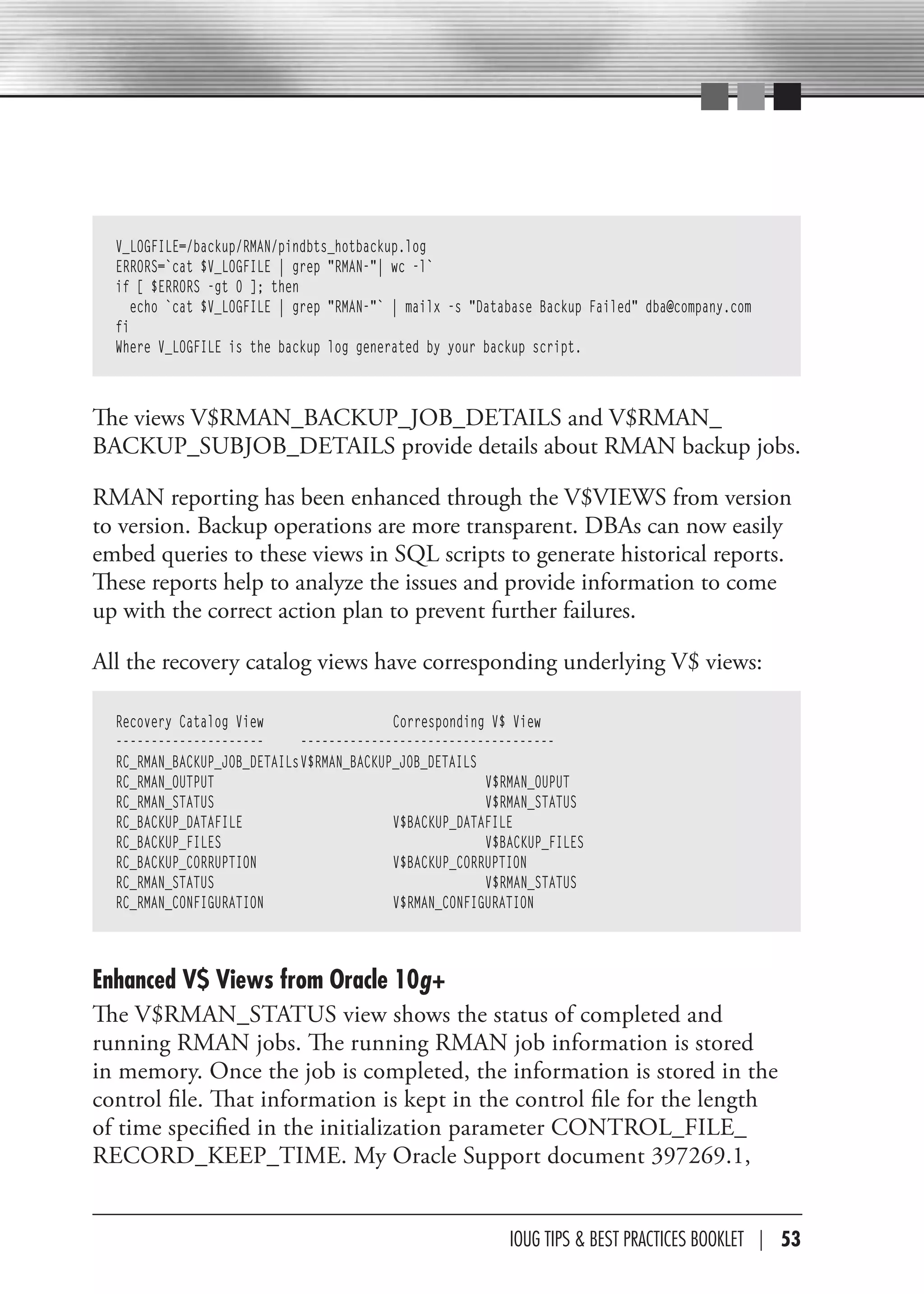 V_LOGFILE=/backup/RMAN/pindbts_hotbackup.log
  ERRORS=`cat $V_LOGFILE | grep "RMAN-"| wc -l`
  if [ $ERRORS -gt 0 ]; then
     echo `cat $V_LOGFILE | grep "RMAN-"` | mailx -s "Database Backup Failed" dba@company.com
  fi
  Where V_LOGFILE is the backup log generated by your backup script.



The views V$RMAN_BACKUP_JOB_DETAILS and V$RMAN_
BACKUP_SUBJOB_DETAILS provide details about RMAN backup jobs.

RMAN reporting has been enhanced through the V$VIEWS from version
to version. Backup operations are more transparent. DBAs can now easily
embed queries to these views in SQL scripts to generate historical reports.
These reports help to analyze the issues and provide information to come
up with the correct action plan to prevent further failures.

All the recovery catalog views have corresponding underlying V$ views:

  Recovery Catalog View                   Corresponding V$ View
  ---------------------      ------------------------------------
  RC_RMAN_BACKUP_JOB_DETAILs V$RMAN_BACKUP_JOB_DETAILS
  RC_RMAN_OUTPUT                                       V$RMAN_OUPUT
  RC_RMAN_STATUS                                       V$RMAN_STATUS
  RC_BACKUP_DATAFILE                      V$BACKUP_DATAFILE
  RC_BACKUP_FILES                                      V$BACKUP_FILES
  RC_BACKUP_CORRUPTION                    V$BACKUP_CORRUPTION
  RC_RMAN_STATUS                                       V$RMAN_STATUS
  RC_RMAN_CONFIGURATION                   V$RMAN_CONFIGURATION



Enhanced V$ Views from Oracle 10g+
The V$RMAN_STATUS view shows the status of completed and
running RMAN jobs. The running RMAN job information is stored
in memory. Once the job is completed, the information is stored in the
control file. That information is kept in the control file for the length
of time specified in the initialization parameter CONTROL_FILE_
RECORD_KEEP_TIME. My Oracle Support document 397269.1,


                                                          IOUG TIPS & BeST PracTIceS BOOKLeT | 53
 