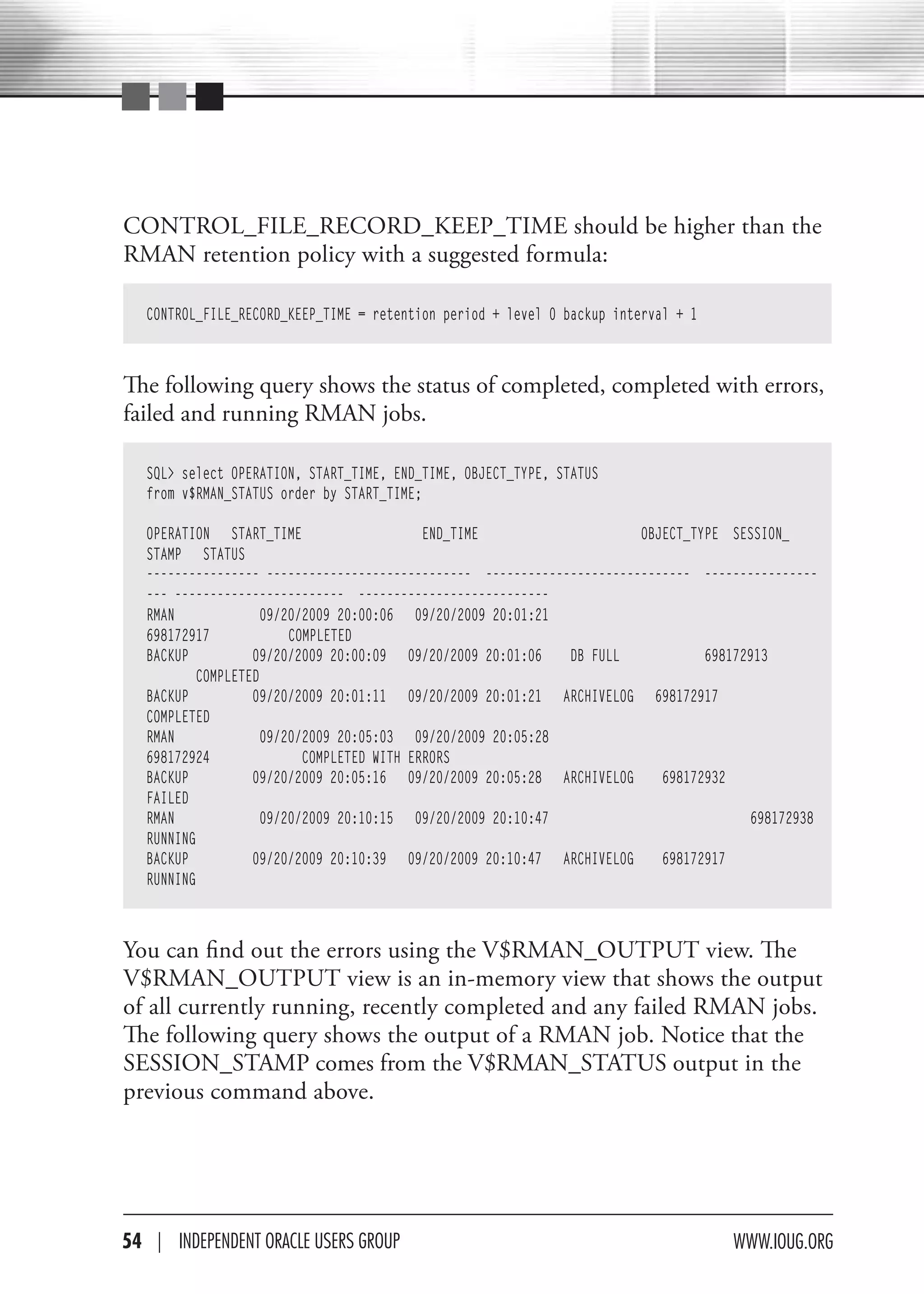 CONTROL_FILE_RECORD_KEEP_TIME should be higher than the
RMAN retention policy with a suggested formula:

   CONTROL_FILE_RECORD_KEEP_TIME = retention period + level 0 backup interval + 1



The following query shows the status of completed, completed with errors,
failed and running RMAN jobs.

   SQL> select OPERATION, START_TIME, END_TIME, OBJECT_TYPE, STATUS
   from v$RMAN_STATUS order by START_TIME;

   OPERATION START_TIME                     END_TIME                    OBJECT_TYPE SESSION_
   STAMP STATUS
   ---------------- ----------------------------- ----------------------------- ----------------
   --- ------------------------ ---------------------------
   RMAN              09/20/2009 20:00:06 09/20/2009 20:01:21
   698172917             COMPLETED
   BACKUP          09/20/2009 20:00:09 09/20/2009 20:01:06    DB FULL            698172913
           COMPLETED
   BACKUP          09/20/2009 20:01:11 09/20/2009 20:01:21 ARCHIVELOG 698172917
   COMPLETED
   RMAN              09/20/2009 20:05:03 09/20/2009 20:05:28
   698172924               COMPLETED WITH ERRORS
   BACKUP          09/20/2009 20:05:16 09/20/2009 20:05:28 ARCHIVELOG      698172932
   FAILED
   RMAN              09/20/2009 20:10:15 09/20/2009 20:10:47                           698172938
   RUNNING
   BACKUP          09/20/2009 20:10:39 09/20/2009 20:10:47 ARCHIVELOG      698172917
   RUNNING



You can find out the errors using the V$RMAN_OUTPUT view. The
V$RMAN_OUTPUT view is an in-memory view that shows the output
of all currently running, recently completed and any failed RMAN jobs.
The following query shows the output of a RMAN job. Notice that the
SESSION_STAMP comes from the V$RMAN_STATUS output in the
previous command above.




54 | INdePeNdeNT OracLe USerS GrOUP                                                 www.IOUG.OrG
 