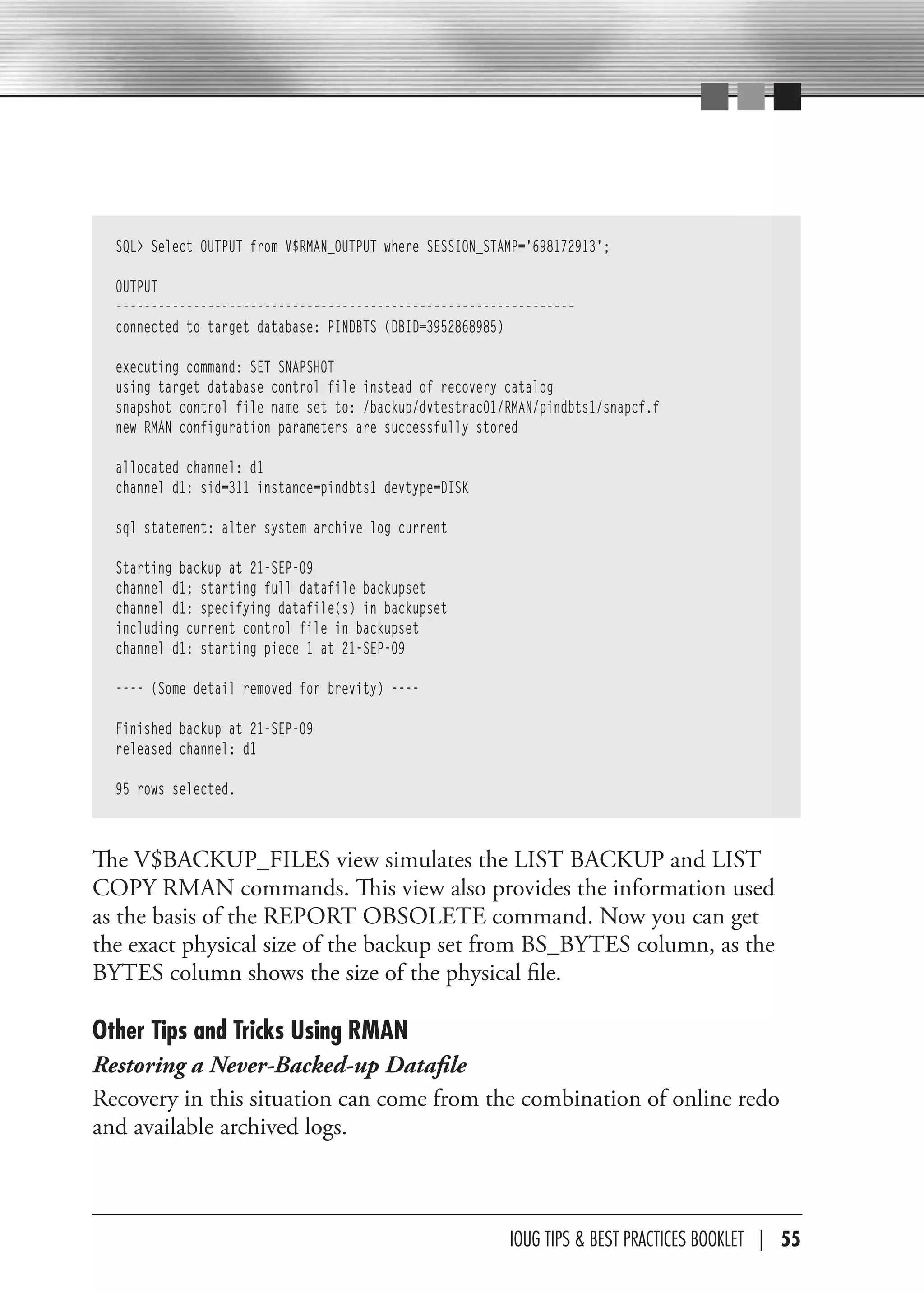 SQL> Select OUTPUT from V$RMAN_OUTPUT where SESSION_STAMP='698172913';

  OUTPUT
  -----------------------------------------------------------------
  connected to target database: PINDBTS (DBID=3952868985)

  executing command: SET SNAPSHOT
  using target database control file instead of recovery catalog
  snapshot control file name set to: /backup/dvtestrac01/RMAN/pindbts1/snapcf.f
  new RMAN configuration parameters are successfully stored

  allocated channel: d1
  channel d1: sid=311 instance=pindbts1 devtype=DISK

  sql statement: alter system archive log current

  Starting backup at 21-SEP-09
  channel d1: starting full datafile backupset
  channel d1: specifying datafile(s) in backupset
  including current control file in backupset
  channel d1: starting piece 1 at 21-SEP-09

  ---- (Some detail removed for brevity) ----

  Finished backup at 21-SEP-09
  released channel: d1

  95 rows selected.



The V$BACKUP_FILES view simulates the LIST BACKUP and LIST
COPY RMAN commands. This view also provides the information used
as the basis of the REPORT OBSOLETE command. Now you can get
the exact physical size of the backup set from BS_BYTES column, as the
BYTES column shows the size of the physical file.

Other Tips and Tricks Using RMAN
Restoring a Never-Backed-up Datafile
Recovery in this situation can come from the combination of online redo
and available archived logs.



                                                         IOUG TIPS & BeST PracTIceS BOOKLeT | 55
 