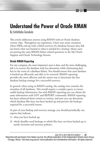 Understand the Power of Oracle RMAN
     By Satishbabu Gunukula

     This article addressees anyone using RMAN with an Oracle database
     version 10g+. Throughout my experience, I have seen many situations
     where DBAs end up with a failed recovery of a database because they did
     not know what was backed or what is needed for a backup. Many users
     are posting the same RMAN-failure related questions in the My Oracle
     Support and Oracle Technology forums.

     Oracle RMAN Reporting
     For any company, the most important asset is data, and the most challenging
     job is to recover the database with less downtime while eliminating data
     loss in the event of a database failure. You should ensure that your database
     is backed up efficiently and able to be restored. RMAN reporting
     provides the most effective and the easiest way to determine the best
     database backup strategy for a successful recovery.

     In general, when using an RMAN catalog, the catalog view contains the
     metadata of all databases. This would require a complex query to extract
     usable backup information, but with RMAN reporting you can obtain the
     same information with LIST and REPORT commands. RMAN reporting
     has been enhanced from version to version, and now you can determine
     which database files have not been backed up and preview the backups
     required for a successful restore.

     As part of your backup and recovery strategy, you should periodically run
     reports that indicate:
     1) what you have backed up;
     2) which datafiles need backups or which files have not been backed up to
        satisfy retention and recovery policies;


                                                               IOUG TIPS & BeST PracTIceS BOOKLeT | 47
Reprinted with permission from Select Journal, the official publication of the Independent Oracle Users Group,
  Chicago, Illinois. Visit www.ioug.org for more publication and membership information. All rights reserved.
 