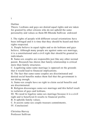 i
Outline
Thesis: Lesbians and gays are denied equal rights and are taken
for granted by other citizens who do not uphold the same
personality and values as them RS Rhonda Sullivan awkward
I. The rights of people with different sexual orientations have
been infringed and it is time that they should be heard and their
rights respected.
A. People believe in equal rights and so do lesbians and gays
believe. Although many people are against same-sex marriage,
it is a constitutional and a civil right that should be granted to
individuals.
B. Same-sex couples are responsible just like any other normal
parent. Research has shown that family relationship is critical
more than family structures.
C. Legalizing same-same marriage is opposed on the grounds
that it would lead to financial implications.
II. The fact that same-same couples are discriminated and
denied social benefits makes them feel that the government is
not doing enough.
A. Same-sex couple have no right to claim social benefits and
are discriminated.
B. Religion discourages same-sex marriage and this belief result
to isolation of gays and lesbians.
III. We need to legalize same-sex marriage because it is a civil
right and is beneficial.It results to financial profits.
B. It upholds family values.
C. It assists same-sex couple treasure commitments.
IV. Conclusion1
Christina Harvey
Professor Sullivan
 