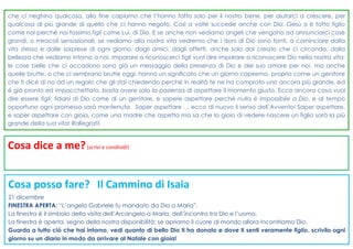Cosa dice a me?(scrivi e condividi)
Cosa posso fare? Il Cammino di Isaia
21 dicembre
FINESTRA APERTA: “L’angelo Gabriele fu mandato da Dio a Maria”.
La finestra è il simbolo della visita dell’Arcangelo a Maria, dell’incontro tra Dio e l’uomo.
La finestra è aperta, segno della nostra disponibilità; se apriamo il cuore al mondo allora incontriamo Dio.
Guarda a tutto ciò che hai intorno, vedi quanto di bello Dio ti ha donato e dove ti senti veramente figlio, scrivilo ogni
giorno su un diario in modo da arrivare al Natale con gioia!
che ci neghino qualcosa, alla fine capiamo che l’hanno fatto solo per il nostro bene, per aiutarci a crescere, per
qualcosa di più grande di quello che ci hanno negato. Così a volte succede anche con Dio: Gesù si è fatto figlio
come noi perché noi fossimo figli come Lui, di Dio. E se anche non vediamo angeli che vengono ad annunciarci cose
grandi, o miracoli sensazionali, se vediamo alla nostra vita vedremo che i doni di Dio sono tanti, a cominciare dalla
vita stessa e dalle sorprese di ogni giorno, dagli amici, dagli affetti, anche solo dal creato che ci circonda, dalla
bellezza che vediamo intorno a noi. Imparare a riconoscerci figli vuol dire imparare a riconoscere Dio nella nostra vita:
le cose belle che ci accadono sono già un messaggio della presenza di Dio e del suo amore per noi, ma anche
quelle brutte, o che ci sembrano brutte oggi, hanno un significato che un giorno capiremo, proprio come un genitore
che ti dice di no ad un regalo che gli stai chiedendo perché in realtà te ne ha comprato uno ancora più grande, ed
è già pronto ed impacchettato, basta avere solo la pazienza di aspettare il momento giusto. Ecco ancora cosa vuol
dire essere figli: fidarsi di Dio come di un genitore, e sapere aspettare perché nulla è impossibile a Dio, e al tempo
opportuno ogni promessa sarà mantenuta. Saper aspettare … ecco di nuovo il senso dell’Avvento! Saper aspettare,
e saper aspettare con gioia, come una madre che aspetta ma sa che la gioia di vedere nascere un figlio sarà la più
grande della sua vita! Rallegrati!
 