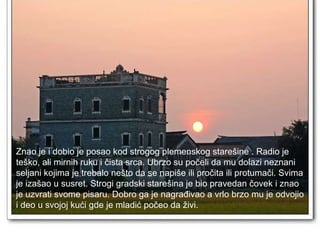 Znao je i dobio je posao kod strogog plemenskog starešine . Radio je  teško, ali mirnih ruku i čista srca. Ubrzo su počeli da mu dolazi neznani  seljani kojima je trebalo nešto da se napiše ili pročita ili protumači. Svima  je izašao u susret. Strogi gradski starešina je bio pravedan čovek i znao  je uzvrati svome pisaru. Dobro ga je nagrađivao a vrlo brzo mu je odvojio  i deo u svojoj kući gde je mladić počeo da živi.  