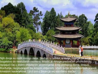 Njih dvoje su rodili mnogo dece. Složno i u ljubavi, u dvoje, uvećali su svoje  bogatstvo do neslućenih razmera. Mladić je mnoge predvečeri provodio  ispijajući čaj u dobro ohlađenim prostorijama svog prelepog doma, čitajući Konfučija, razgovarajući sa svojom voljenom, učeći svoje sinove komplikovanim  kineskim karakterima, i prvi put u životu je bio savršeno srećan.  