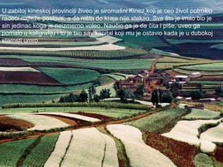 U zabitoj kineskoj provinciji živeo je siromašni Kinez koji je ceo život potrošio  radeći najteže poslove, a da ništa do kraja nije stekao. Sve što je imao bio je  sin jedinac koga je neizmerno voleo. Naučio ga je da čita i piše, uveo ga  pomalo u kaligrafiju i to je bio sav kapital koji mu je ostavio kada je u dubokoj starosti umro.  