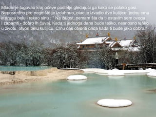 Mladić je tugovao kraj očeve postelje gledajući ga kako se polako gasi.  Neposredno pre nego što je izdahnuo, otac je izvadio dve kutijice: jednu crnu  a drugu belu i rekao sinu : " Na žalost, nemam šta da ti ostavim sem ovoga.  I zapamti - dobro ih čuvaj. Kada ti jednoga dana bude teško, nesnosno teško  u životu, otvori belu kutijicu. Crnu ćeš otvoriti onda kada ti bude jako dobro."  