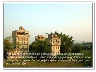 Kroz par dana provedenih po gradskim trgovima, našeg mladića je  potražio maleni stari Kinez. Rekao mu je da njegovom gospodaru treba  hitno pisar, a da je on čuo od seljaka koji su nedavno došli u grad da on  zna da čita i piše.  