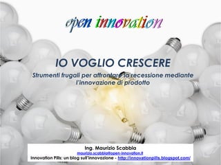 IO VOGLIO CRESCERE
Strumenti frugali per affrontare la recessione mediante
               l’innovazione di prodotto




                           Ing. Maurizio Scabbia
                        maurizio.scabbia@open-innovation.it
                                         1
Innovation Pills: un blog sull’innovazione - http://innovationpills.blogspot.com/
 