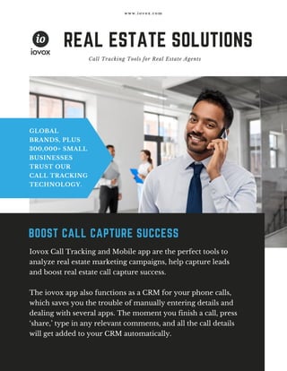 REAL ESTATE SOLUTIONS
 Call Tracking Tools for Real Estate Agents
GLOBAL
BRANDS, PLUS
300,000+ SMALL
BUSINESSES
TRUST OUR
CALL TRACKING
TECHNOLOGY.
w w w . i o v o x . c o m
Iovox Call Tracking and Mobile app are the perfect tools to
analyze real estate marketing campaigns, help capture leads
and boost real estate call capture success.
The iovox app also functions as a CRM for your phone calls,
which saves you the trouble of manually entering details and
dealing with several apps. The moment you finish a call, press
‘share,’ type in any relevant comments, and all the call details
will get added to your CRM automatically.
BOOST CALL CAPTURE SUCCESS
 