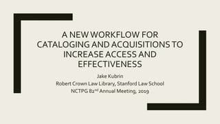 A NEWWORKFLOW FOR
CATALOGING AND ACQUISITIONSTO
INCREASE ACCESS AND
EFFECTIVENESS
Jake Kubrin
Robert Crown Law Library, Stanford Law School
NCTPG 82nd Annual Meeting, 2019
 