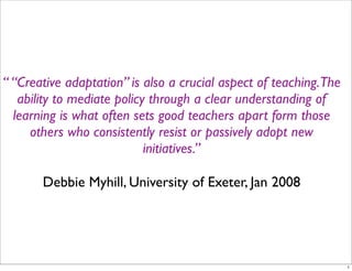 “ “Creative adaptation” is also a crucial aspect of teaching.The
   ability to mediate policy through a clear understanding of
  learning is what often sets good teachers apart form those
     others who consistently resist or passively adopt new
                            initiatives.”

       Debbie Myhill, University of Exeter, Jan 2008




                                                                   1
 