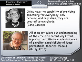 Beniamino Murgante - Smart
Cities: New Science for the Cities
Department of Community and Regional Planning
Smart Cities course - Professor Alenka Poplin
February 10 2021
@ 1:10 pm - 2:30 pm CST
Cities have the capability of providing
something for everybody, only
because, and only when, they are
created by everybody.
(Jane Jacobs)
All of us articulate our understanding
of the city in different ways, thus
implying that cities are kaleidoscopes
of plurality, a multiplicity of ideas,
perceptions, theories, models.
(Batty, 2013)
 