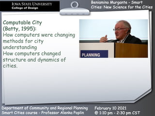 Beniamino Murgante - Smart
Cities: New Science for the Cities
Department of Community and Regional Planning
Smart Cities course - Professor Alenka Poplin
February 10 2021
@ 1:10 pm - 2:30 pm CST
Computable City
(Batty, 1995):
How computers were changing
methods for city
understanding
How computers changed
structure and dynamics of
cities.
 
