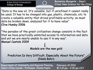 Beniamino Murgante - Smart
Cities: New Science for the Cities
Department of Community and Regional Planning
Smart Cities course - Professor Alenka Poplin
February 10 2021
@ 1:10 pm - 2:30 pm CST
“Data is the new oil. It’s valuable, but if unrefined it cannot really
be used. It has to be changed into gas, plastic, chemicals, etc to
create a valuable entity that drives profitable activity; so must
data be broken down, analyzed for it to have value”
Clive Humby 2006
"the paradox of the great civilization change consists in the fact
that we have practically unlimited access to information and data
and yet we are nearly unable to use it in any way".
Manuel Castels 2009
Models are the new gold
Prediction Is Very Difficult, Especially About the Future"
(Niels Bohr)
 