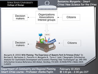 Beniamino Murgante - Smart
Cities: New Science for the Cities
Department of Community and Regional Planning
Smart Cities course - Professor Alenka Poplin
February 10 2021
@ 1:10 pm - 2:30 pm CST
Murgante B. (2012) Wiki-Planning: The Experience of Basento Park In Potenza (Italy)” In
Borruso G., Bertazzon S., Favretto A. Murgante B., Torre C. (eds.) “Geographic Information
Analysis for Sustainable Development and Economic Planning: New Technologies” pp. 345-359.
Information Science Reference IGI Global, Hershey, PA DOI: 10.4018/978-1-4666-1924-
1.ch023.
 