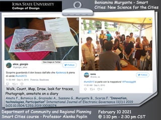 Beniamino Murgante - Smart
Cities: New Science for the Cities
Department of Community and Regional Planning
Smart Cities course - Professor Alenka Poplin
February 10 2021
@ 1:10 pm - 2:30 pm CST
Walk, Count, Map, Draw, look for traces,
Photograph, annotate on a diary
Amato F., Botonico G., Graziadei A., Sassano G., Murgante B., Scorza F. ”Innovation,
technologies, Participation” International Journal of Electronic Governance 11(1):1 2019
DOI:10.1504/IJEG.2019.10018374
 