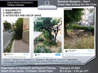 Beniamino Murgante - Smart
Cities: New Science for the Cities
Department of Community and Regional Planning
Smart Cities course - Professor Alenka Poplin
February 10 2021
@ 1:10 pm - 2:30 pm CST
1. WALKABILITY
2. GREEN AREAS
3. ACTIVITIES AND USE OF SPACE
Amato F., Botonico G., Graziadei A., Sassano G., Murgante B., Scorza F. ”Innovation,
technologies, Participation” International Journal of Electronic Governance 11(1):1 2019
DOI:10.1504/IJEG.2019.10018374
 