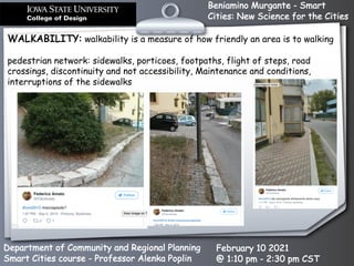 Beniamino Murgante - Smart
Cities: New Science for the Cities
Department of Community and Regional Planning
Smart Cities course - Professor Alenka Poplin
February 10 2021
@ 1:10 pm - 2:30 pm CST
WALKABILITY: walkability is a measure of how friendly an area is to walking
pedestrian network: sidewalks, porticoes, footpaths, flight of steps, road
crossings, discontinuity and not accessibility, Maintenance and conditions,
interruptions of the sidewalks
 