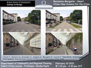 Beniamino Murgante - Smart
Cities: New Science for the Cities
Department of Community and Regional Planning
Smart Cities course - Professor Alenka Poplin
February 10 2021
@ 1:10 pm - 2:30 pm CST
Amato F., Botonico G., Graziadei A., Sassano G., Murgante B., Scorza F. ”Innovation, technologies,
Participation” International Journal of Electronic Governance 11(1):1 2019
 