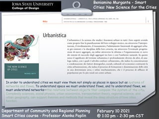 Beniamino Murgante - Smart
Cities: New Science for the Cities
Department of Community and Regional Planning
Smart Cities course - Professor Alenka Poplin
February 10 2021
@ 1:10 pm - 2:30 pm CST
In order to understand cities we must view them not simply as places in space but as systems of
networks and flows. To understand space we must understand flows, and to understand flows, we
must understand networks—the relations between objects that compose the system of the city.
Complexity sciences, social physics, urban economics, transportation theory, regional science, and
urban geography, can support theories and methods that reveal the deep structure of how cities
function.
 