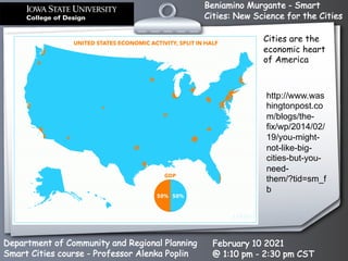 Beniamino Murgante - Smart
Cities: New Science for the Cities
Department of Community and Regional Planning
Smart Cities course - Professor Alenka Poplin
February 10 2021
@ 1:10 pm - 2:30 pm CST
Cities are the
economic heart
of America
http://www.was
hingtonpost.co
m/blogs/the-
fix/wp/2014/02/
19/you-might-
not-like-big-
cities-but-you-
need-
them/?tid=sm_f
b
 