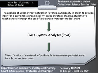 Beniamino Murgante - Smart
Cities: New Science for the Cities
Department of Community and Regional Planning
Smart Cities course - Professor Alenka Poplin
February 10 2021
@ 1:10 pm - 2:30 pm CST
The analysis of urban street network in Potenza Municipality in order to provide
input for a sustainable urban mobility-based strategy enabling students to
reach schools through the use of low-carbon transport modes’ share
Identification of a network of paths able to guarantee pedestrian and
bicycle access to schools
Place Syntax Analysis (PSA)
 