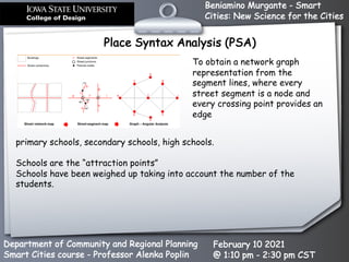 Beniamino Murgante - Smart
Cities: New Science for the Cities
Department of Community and Regional Planning
Smart Cities course - Professor Alenka Poplin
February 10 2021
@ 1:10 pm - 2:30 pm CST
primary schools, secondary schools, high schools.
Schools are the “attraction points”
Schools have been weighed up taking into account the number of the
students.
Place Syntax Analysis (PSA)
To obtain a network graph
representation from the
segment lines, where every
street segment is a node and
every crossing point provides an
edge
 