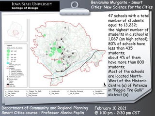 Beniamino Murgante - Smart
Cities: New Science for the Cities
Department of Community and Regional Planning
Smart Cities course - Professor Alenka Poplin
February 10 2021
@ 1:10 pm - 2:30 pm CST
47 schools with a total
number of students
equal to 13,232;
the highest number of
students in a school is
1,067 (an high school);
80% of schools have
less than 435
students;
about 4% of them
have more than 800
students;
Most of the schools
are located North-
West of the Historic
Centre (a) of Potenza
in "Poggio Tre Galli”
district (b)
 